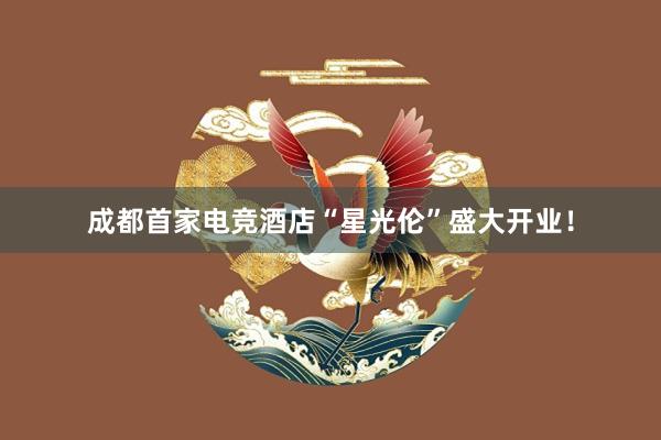 成都首家电竞酒店“星光伦”盛大开业！